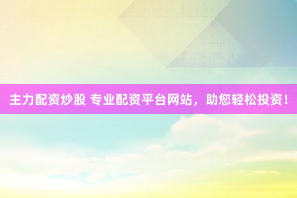 主力配资炒股 专业配资平台网站，助您轻松投资！