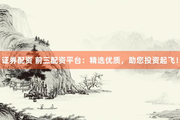 证券配资 前三配资平台：精选优质，助您投资起飞！