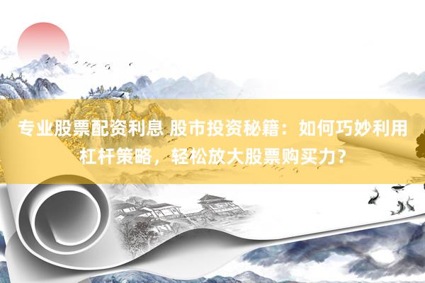 专业股票配资利息 股市投资秘籍：如何巧妙利用杠杆策略，轻松放大股票购买力？