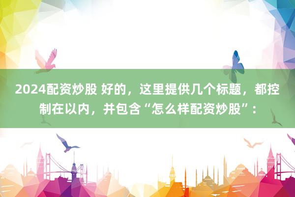 2024配资炒股 好的，这里提供几个标题，都控制在以内，并包含“怎么样配资炒股”：