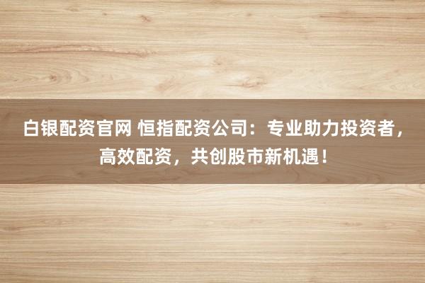 白银配资官网 恒指配资公司：专业助力投资者，高效配资，共创股市新机遇！