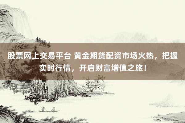股票网上交易平台 黄金期货配资市场火热，把握实时行情，开启财富增值之旅！