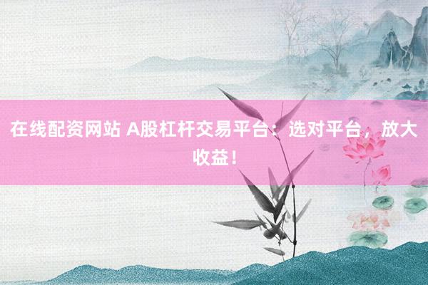 在线配资网站 A股杠杆交易平台：选对平台，放大收益！