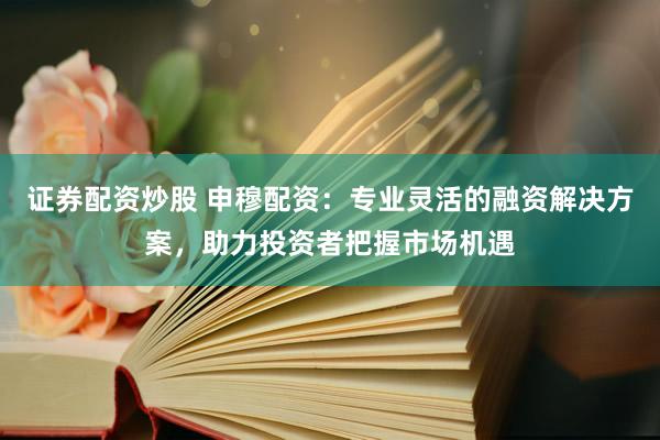 证券配资炒股 申穆配资：专业灵活的融资解决方案，助力投资者把握市场机遇