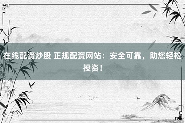 在线配资炒股 正规配资网站：安全可靠，助您轻松投资！