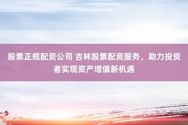 股票正规配资公司 吉林股票配资服务，助力投资者实现资产增值新机遇