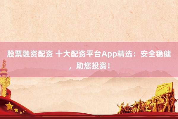 股票融资配资 十大配资平台App精选：安全稳健，助您投资！