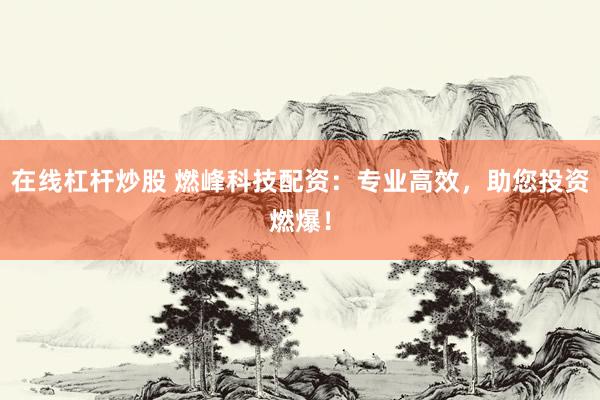 在线杠杆炒股 燃峰科技配资：专业高效，助您投资燃爆！