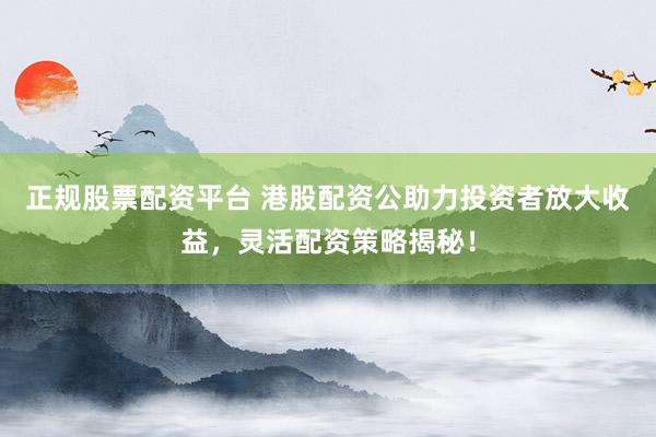 正规股票配资平台 港股配资公助力投资者放大收益，灵活配资策略揭秘！