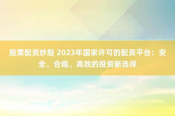 股票配资炒股 2023年国家许可的配资平台：安全、合规、高效的投资新选择