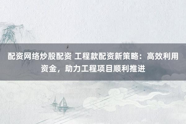 配资网络炒股配资 工程款配资新策略：高效利用资金，助力工程项目顺利推进