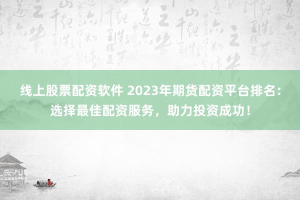 线上股票配资软件 2023年期货配资平台排名：选择最佳配资服务，助力投资成功！