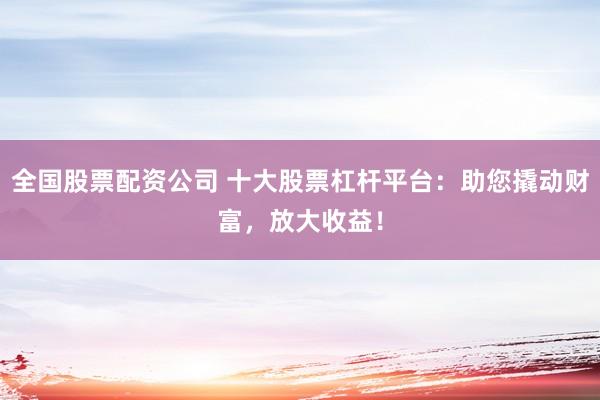 全国股票配资公司 十大股票杠杆平台：助您撬动财富，放大收益！