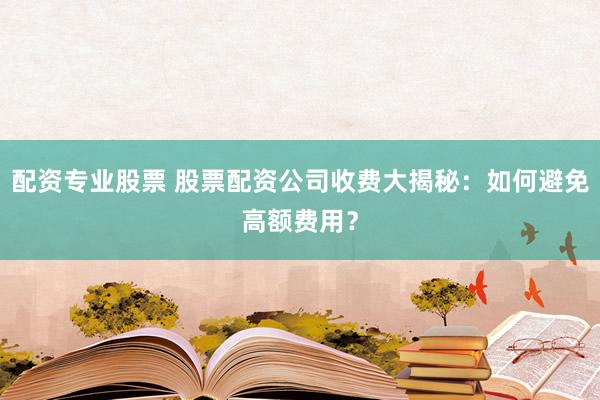 配资专业股票 股票配资公司收费大揭秘：如何避免高额费用？