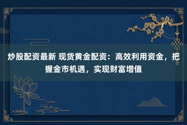 炒股配资最新 现货黄金配资：高效利用资金，把握金市机遇，实现财富增值