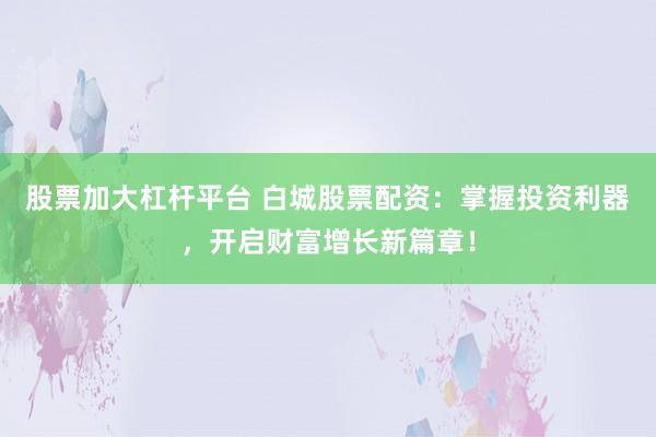 股票加大杠杆平台 白城股票配资：掌握投资利器，开启财富增长新篇章！