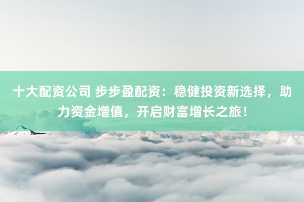 十大配资公司 步步盈配资：稳健投资新选择，助力资金增值，开启财富增长之旅！