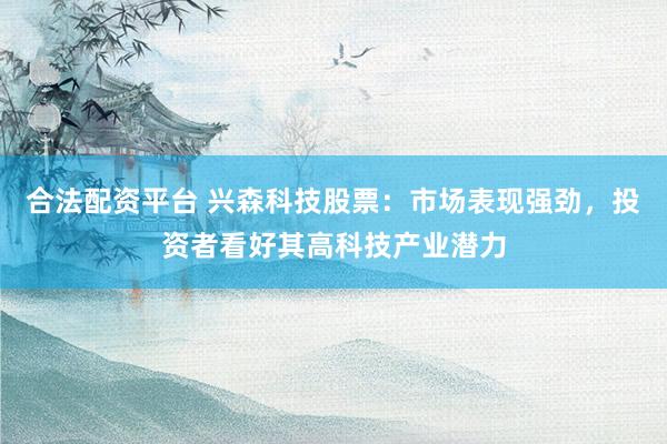 合法配资平台 兴森科技股票：市场表现强劲，投资者看好其高科技产业潜力