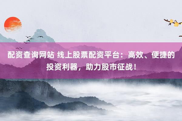 配资查询网站 线上股票配资平台：高效、便捷的投资利器，助力股市征战！