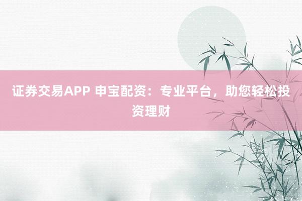 证券交易APP 申宝配资：专业平台，助您轻松投资理财