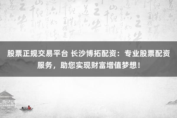 股票正规交易平台 长沙博拓配资：专业股票配资服务，助您实现财富增值梦想！