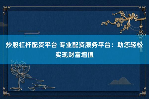 炒股杠杆配资平台 专业配资服务平台：助您轻松实现财富增值
