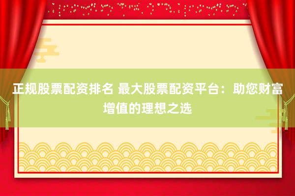 正规股票配资排名 最大股票配资平台：助您财富增值的理想之选