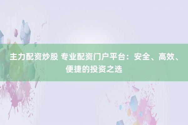 主力配资炒股 专业配资门户平台：安全、高效、便捷的投资之选