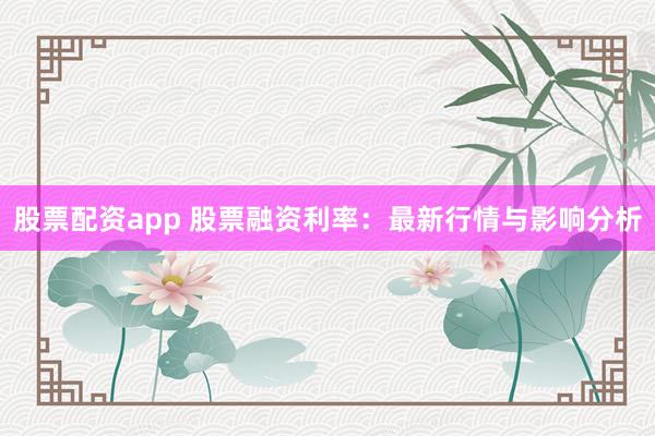 股票配资app 股票融资利率：最新行情与影响分析