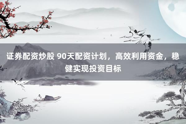 证券配资炒股 90天配资计划，高效利用资金，稳健实现投资目标
