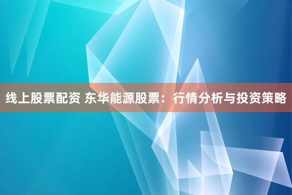 线上股票配资 东华能源股票：行情分析与投资策略