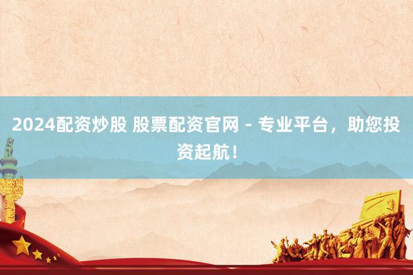 2024配资炒股 股票配资官网 - 专业平台，助您投资起航！