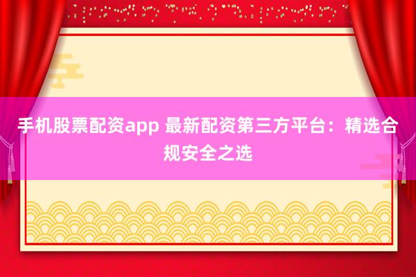 手机股票配资app 最新配资第三方平台：精选合规安全之选