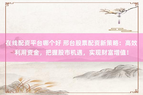 在线配资平台哪个好 邢台股票配资新策略：高效利用资金，把握股市机遇，实现财富增值！