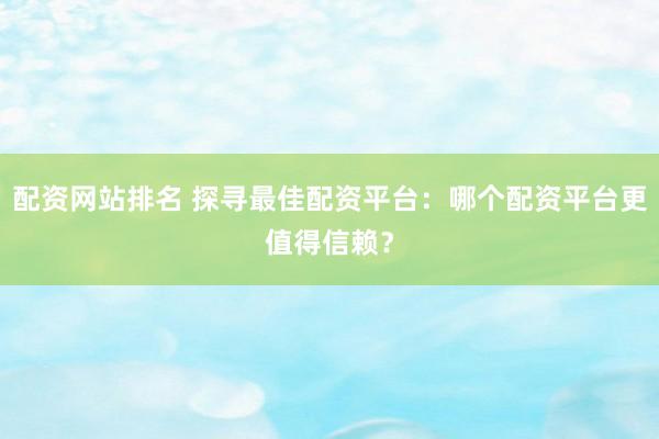 配资网站排名 探寻最佳配资平台：哪个配资平台更值得信赖？
