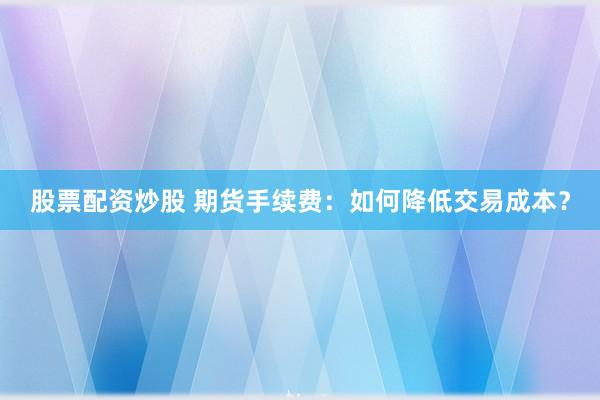 股票配资炒股 期货手续费：如何降低交易成本？