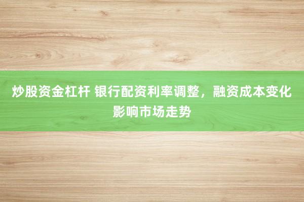 炒股资金杠杆 银行配资利率调整，融资成本变化影响市场走势
