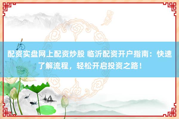 配资实盘网上配资炒股 临沂配资开户指南：快速了解流程，轻松开启投资之路！