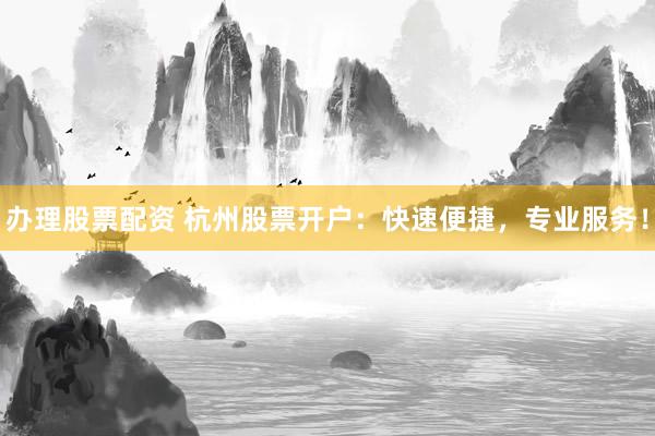办理股票配资 杭州股票开户：快速便捷，专业服务！