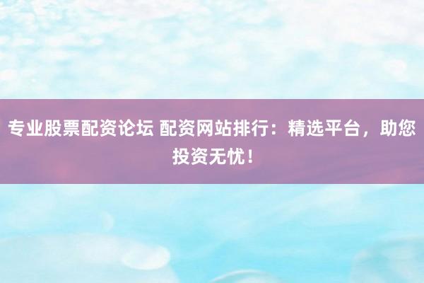 专业股票配资论坛 配资网站排行：精选平台，助您投资无忧！