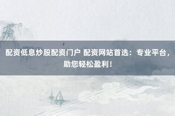 配资低息炒股配资门户 配资网站首选：专业平台，助您轻松盈利！