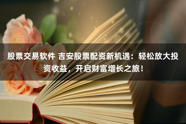 股票交易软件 吉安股票配资新机遇：轻松放大投资收益，开启财富增长之旅！