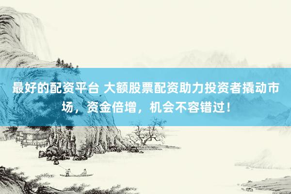 最好的配资平台 大额股票配资助力投资者撬动市场，资金倍增，机会不容错过！