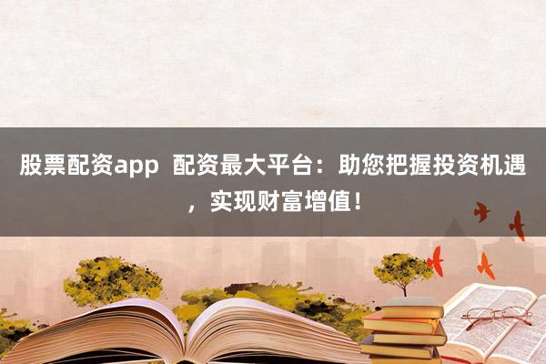 股票配资app  配资最大平台：助您把握投资机遇，实现财富增值！