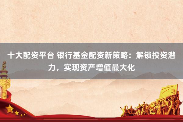 十大配资平台 银行基金配资新策略：解锁投资潜力，实现资产增值最大化