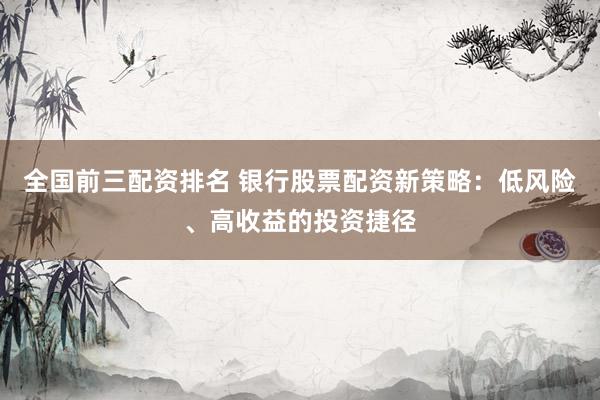 全国前三配资排名 银行股票配资新策略：低风险、高收益的投资捷径