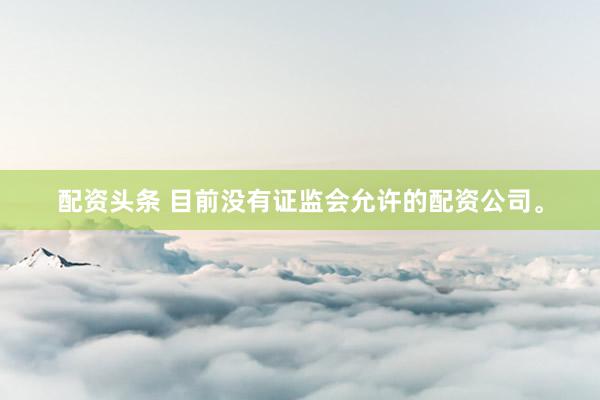 配资头条 目前没有证监会允许的配资公司。