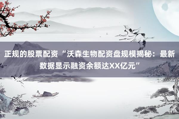 正规的股票配资 “沃森生物配资盘规模揭秘：最新数据显示融资余额达XX亿元”