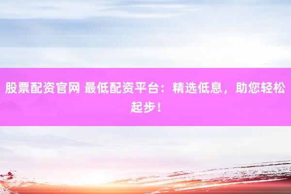 股票配资官网 最低配资平台：精选低息，助您轻松起步！