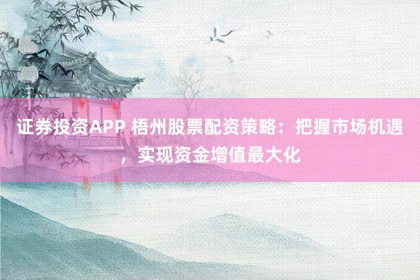 证券投资APP 梧州股票配资策略：把握市场机遇，实现资金增值最大化